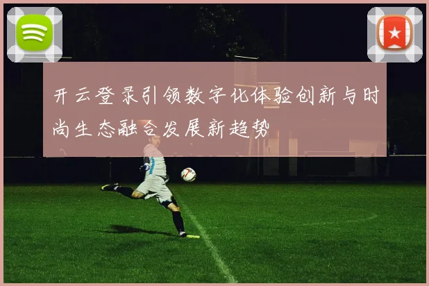 开云登录引领数字化体验创新与时尚生态融合发展新趋势